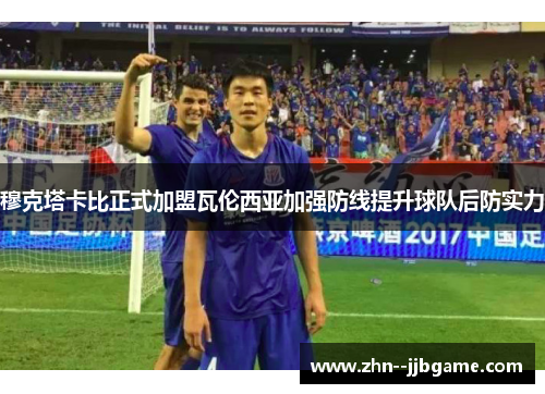 穆克塔卡比正式加盟瓦伦西亚加强防线提升球队后防实力