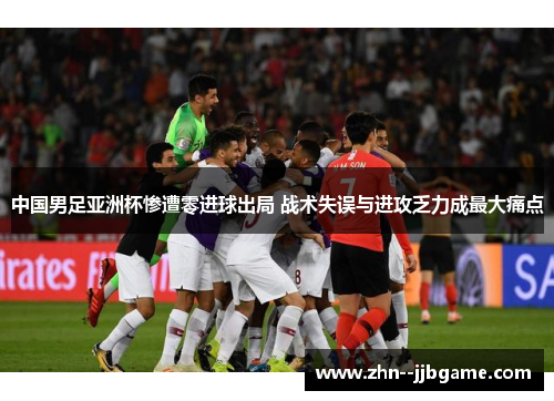 中国男足亚洲杯惨遭零进球出局 战术失误与进攻乏力成最大痛点
